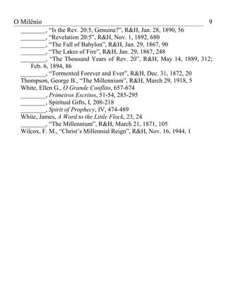 O Milênio                                                         9
  ________, “Is the Rev. 20:5, Genuine?”, R&H, Jan. 28, 1890, 56
  ________, “Revelation 20:5”, R&H, Nov. 1, 1892, 680
  ________, “The Fall of Babylon”, R&H, Jan. 29, 1867, 90
  ________, “The Lakes of Fire”, R&H, Jan. 29, 1867, 248
  ________, “The Thousand Years of Rev. 20”, R&H, May 14, 1889, 312;
     Feb. 6, 1894, 86
  ________, “Tormented Forever and Ever”, R&H, Dec. 31, 1872, 20
  Thompson, George B., “The Millennium”, R&H, March 29, 1918, 5
  White, Ellen G., O Grande Conflito, 657-674
  ________, Primeiros Escritos, 51-54, 285-295
  ________, Spiritual Gifts, I, 208-218
  ________, Spirit of Prophecy, IV, 474-489
  White, James, A Word to the Little Flock, 23, 24
  ________, “The Millennium”, R&H, March 21, 1871, 105
  Wilcox, F. M., “Christ’s Millennial Reign”, R&H, Nov. 16, 1944, 1
 