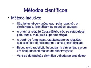 Métodos científicos Método Indutivo: São feitas observações que, pela repetição e similaridade, identificam as relações causais; A priori, a relação Causa-Efeito não se estabelece pela razão, mas pela experimentação;  A partir de fatos reais, estabelecem-se relações causa-efeito, dando origem a uma generalização; Busca uma repetição baseada na similaridade e em um conjunto sistemático de observações; Vale-se da tradição científica voltada ao empirismo. 