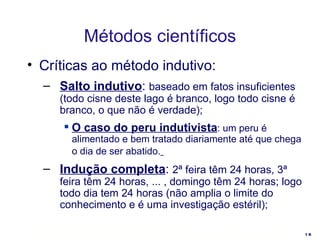 Críticas ao método indutivo: Salto indutivo :  baseado em fatos insuficientes (todo cisne deste lago é branco, logo todo cisne é branco, o que não é verdade); O caso do peru indutivista : um peru é alimentado e bem tratado diariamente até que chega o dia de ser abatido.   Indução completa :  2ª feira têm 24 horas, 3ª feira têm 24 horas, ... , domingo têm 24 horas; logo todo dia tem 24 horas (não amplia o limite do conhecimento e é uma investigação estéril); Métodos científicos 