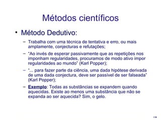 Método Dedutivo: Trabalha com uma técnica de tentativa e erro, ou mais amplamente, conjecturas e refutações; “ Ao invés de esperar passivamente que as repetições nos imponham regularidades, procuramos de modo ativo impor regularidades ao mundo” (Karl Popper); “ ... para fazer parte da ciência, uma dada hipótese derivada de uma dada conjectura, deve ser passível de ser falseada” (Karl Popper); Exemplo : T odas as substâncias se expandem quando aquecidas. Existe ao menos uma substância que não se expanda ao ser aquecida? Sim, o gelo. Métodos científicos 