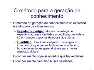 O método de geração de conhecimento se expressa e é utilizado de várias formas: Popular ou vulgar : através da imitação e experiência, busca verdades específicas, que valem só em poucos aspectos de nossa vida diária; Científico :  é  racional e objetivo, investigando o como e o porquê que os fenômenos acontecem, buscando verdades generalizáveis para muitos aspectos globais; O conhecimento popular acredita que há verdades; O conhecimento científico busca validades. O método para a geração de conhecimento 