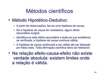 Método Hipotético-Dedutivo: A partir de observações, faz-se uma hipótese de causa; Se a hipótese de causa for verdadeira, algum efeito secundário surgirá;  Identifica-se este efeito secundário e testa-se sua existência: se verificada, a hipótese de causa continua válida; A hipótese de causa continuará a ser válida até ser falseada por fatos reais. Toda afirmação científica deve ser falseável; Na relação efeito-causa-efeito não existe  verdade absoluta: existem limites onde a relação é válida. Métodos científicos 