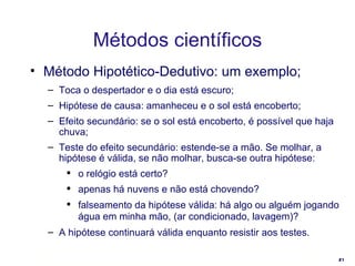 Método Hipotético-Dedutivo: um exemplo; Toca o despertador e o dia está escuro;  Hipótese de causa: amanheceu e o sol está encoberto; Efeito secundário: se o sol está encoberto, é possível que haja chuva; Teste do efeito secundário: estende-se a mão. Se molhar, a hipótese é válida, se não molhar, busca-se outra hipótese: o relógio está certo? apenas há nuvens e não está chovendo? falseamento da hipótese válida: há algo ou alguém jogando água em minha mão, (ar condicionado, lavagem)?   A hipótese continuará válida enquanto resistir aos testes. Métodos científicos 