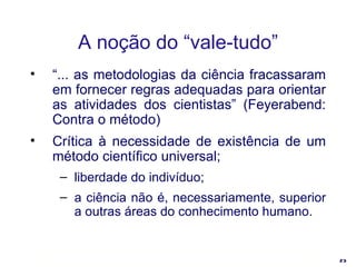 A noção do “vale-tudo” “ ... as metodologias da ciência fracassaram em fornecer regras adequadas para orientar as atividades dos cientistas” (Feyerabend: Contra o método) Crítica à necessidade de existência de um método científico universal; liberdade do indivíduo; a ciência não é, necessariamente, superior a outras áreas do conhecimento humano. 