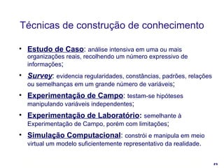 Estudo de Caso :  análise intensiva em uma ou mais organizações reais, recolhendo um número expressivo de informações ; Survey :  evidencia regularidades, constâncias, padrões, relações ou semelhanças em um grande número de variáveis ; Experimentação de Campo :  testam-se hipóteses manipulando variáveis independentes ; Experimentação de Laboratório :   semelhante à Experimentação de Campo, porém com limitações ; Simulação Computacional :  constrói e manipula em meio virtual um modelo suficientemente representativo da realidade .  Técnicas de construção de conhecimento 