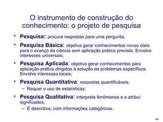 O instrumento de construção do conhecimento: o projeto de pesquisa Pesquisa :   procura respostas para uma pergunta ; Pesquisa Básica :  objetiva gerar conhecimentos novos úteis para o avanço da ciência sem aplicação prática prevista. Envolve interesses universais; Pesquisa Aplicada :  objetiva gerar conhecimentos para aplicação prática dirigidos à solução de problemas específicos. Envolve interesses locais; Pesquisa Quantitativa :  respostas quantificáveis, Requer o uso de estatísticas; Pesquisa Qualitativa :  interpreta fenômenos e a atribui significados;  É descritiva, com informações categóricas.  