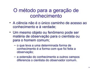 A ciência não é o único caminho de acesso ao conhecimento e à verdade; Um mesmo objeto ou fenômeno pode ser matéria de observação para o cientista ou para o homem comum; o que leva a uma determinada forma de conhecimento é a forma com que foi feita a observação; a extensão do conhecimento a outros campos diferencia o cientista do observador comum. O método para a geração de conhecimento 