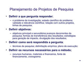 Planejamento de Projetos de Pesquisa Definir a que pergunta responder ; o problema da investigação; estado científico do problema; validade e relevância científica; relação com outros projetos, linhas de pesquisa; Definir objetivos: objetivos principal e secundários;avanços decorrentes da pesquisa; formas de transferência dos resultados; estratégias para geração de impacto, divulgação dos resultados;  Definir como será respondida a pergunta ; técnicas de pesquisa; delimitação empírica; plano de execução; Definir os recursos necessários para o método; recursos humanos, materiais e financeiros, fonte de financiamento, cronograma. 