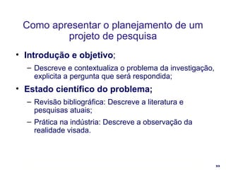 Como apresentar o planejamento de um projeto de pesquisa Introdução e objetivo ; Descreve e contextualiza o problema da investigação, explicita a pergunta que será respondida; Estado científico do problema; Revisão bibliográfica: Descreve a literatura e pesquisas atuais; Prática na indústria: Descreve a observação da realidade visada. 