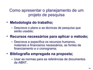 Como apresentar o planejamento de um projeto de pesquisa Metodologia do trabalho; Descreve o plano e as técnicas de pesquisa que serão usadas; Recursos necessários para aplicar o método; Descreve e especifica os recursos humanos, materiais e financeiros necessários, as fontes de financiamento e o cronograma; Bibliografia empregada na proposta; Usar as normas para as referências de documentos da ABNT. 