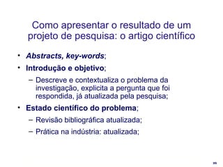 Como apresentar o resultado de um projeto de pesquisa: o artigo científico Abstracts, key-words ; Introdução e objetivo ; Descreve e contextualiza o problema da investigação, explicita a pergunta que foi respondida, já atualizada pela pesquisa; Estado científico do problema ; Revisão bibliográfica atualizada; Prática na indústria: atualizada; 