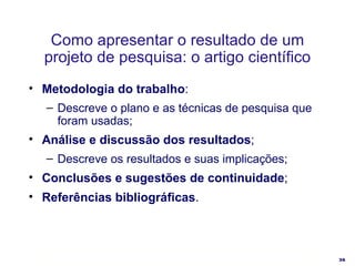 Como apresentar o resultado de um projeto de pesquisa: o artigo científico Metodologia do trabalho : Descreve o plano e as técnicas de pesquisa que foram usadas; Análise e discussão dos resultados ; Descreve os resultados e suas implicações; Conclusões e sugestões de continuidade ; Referências bibliográficas . 