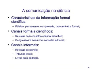 A comunicação na ciência Características da informação formal científica: Pública, permanente, comprovada, recuperável e formal; Canais formais científicos: Revistas com conselho editorial científico; Congressos e livros com conselho editorial; Canais informais: Revistas de opinião; Tribunas livres; Livros auto-editados. 