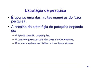 Estratégia de pesquisa É apenas uma das muitas maneiras de fazer pesquisa. A escolha da estratégia de pesquisa depende de: O tipo de questão da pesquisa; O controle que o pesquisador possui sobre eventos; O foco em fenômenos históricos x contemporâneos. 
