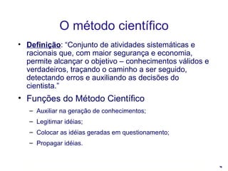 Definição : “Conjunto de atividades sistemáticas e racionais que, com maior segurança e economia, permite alcançar o objetivo – conhecimentos válidos e verdadeiros, traçando o caminho a ser seguido, detectando erros e auxiliando as decisões do cientista.” Funções do Método Científico   Auxiliar na geração de conhecimentos; Legitimar idéias; Colocar as idéias geradas em questionamento; Propagar idéias. O método científico 