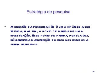 Estratégia de pesquisa A questão da pesquisa não é uma hipótese a ser testada, mas sim, o ponto de partida de uma investigação. Esse ponto de partida, por sua vez, irá garantir a manutenção do foco nos estudos a serem realizados. 