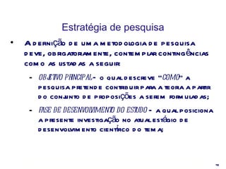 Estratégia de pesquisa A definição de uma metodologia de pesquisa deve, obrigatoriamente, contemplar contingências como as listadas a seguir: objetivo principal  – o qual descreve “ como ” a pesquisa pretende contribuir para a teoria a partir do conjunto de proposições a serem formuladas; fase de desenvolvimento do estudo  – a qual posiciona a presente investigação no atual estágio de desenvolvimento científico do tema; 