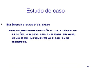Estudo de caso Essência de estudo de caso:  tenta esclarecer uma decisão ou um conjunto de decisões; o motivo pelo qual foram tomadas, como foram implementadas e com quais resultados. 
