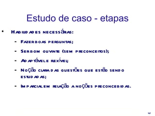 Estudo de caso - etapas Habilidades necessárias: Fazer boas perguntas; Ser bom ouvinte (sem preconceitos); Adaptável e flexível; Noção clara das questões que estão sendo estudadas; Imparcial em relação a noções preconcebidas. 