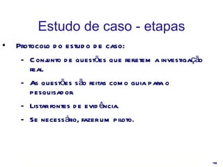 Estudo de caso - etapas Protocolo do estudo de caso: Conjunto de questões que refletem a investigação real. As questões são feitas como guia para o pesquisador. Listar fontes de evidência. Se necessário, fazer um piloto. 