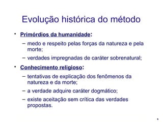 Evolução histórica do método Primórdios da humanidade : medo e respeito pelas forças da natureza e pela morte; verdades impregnadas de caráter sobrenatural; Conhecimento religioso : tentativas de explicação dos fenômenos da natureza e da morte; a verdade adquire caráter dogmático; existe aceitação sem crítica das verdades propostas. 