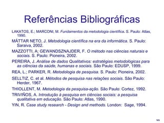 Referências Bibliográficas LAKATOS, E.; MARCONI, M.  Fundamentos da metodologia científica .  S. Paulo: Atlas, 1990. MÁTTAR NETO, J.  Metodologia científica na era da informática . S. Paulo: Saraiva, 2002. MAZZOTTI, A; GEWANDSZNAJDER, F.  O método nas ciências naturais e sociais . S. Paulo: Pioneira, 2002. PEREIRA, J.  Análise de dados Qualitativos: estratégias metodológicas para as ciências da saúde, humanas e sociais . São Paulo: EDUSP, 1999. REA, L.; PARKER, R.  Metodologia de pesquisa.  S. Paulo: Pioneira, 2002. SELLTIZ, C. et al.  Métodos de pesquisa nas relações sociais . São Paulo: Herder, 1967. THIOLLENT, M.  Metodologia da pesquisa-ação.  São Paulo: Cortez, 1992. TRIVIÑOS, A.  Introdução à pesquisa em ciências sociais: a pesquisa qualitativa em educação.  São Paulo: Atlas, 1990. YIN, R.  Case study research - Design and methods.  London:  Sage, 1994. 