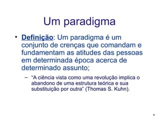 Definição : Um paradigma é um conjunto de crenças que comandam e fundamentam as atitudes das pessoas em determinada época acerca de determinado assunto; “ A ciência vista como uma revolução implica o abandono de uma estrutura teórica e sua substituição por outra” (Thomas S. Kuhn). Um paradigma 