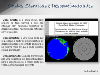 Ondas Sísmicas e Descontinuidades

- Onda directa: É a onda inicial, com
origem no foco sísmico e que não
interage com nenhuma superfície de
descontinuidade, não sofrendo reflexões
nem refracções.

- Onda reflectida: É uma nova onda que
se propaga, a partir de uma superfície de
descontinuidade em sentido contrário e
no mesmo meio em que a onda inicial se
estava a propagar.

- Onda refractada: É a onda transmitida,
por uma superfície de descontinuidade,
para o segundo meio, a maior parte das
vezes, com um ângulo diferente

                                            by Ana Kastro
 