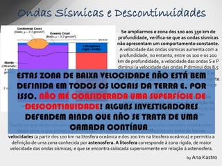 Ondas Sísmicas e Descontinuidades
                                                        Se ampliarmos a zona dos 100 aos 350 km de
                                                      profundidade, verifica-se que as ondas sísmicas
                                                      não apresentam um comportamento constante.
                                                       A velocidade das ondas sísmicas aumenta com a
                                                       profundidade, no entanto, entre os 100 e os 200
                                                      km de profundidade, a velocidade das ondas S e P
                                                      diminui (a velocidade das ondas P diminui dos 8,5
   ESTAS ZONA DE BAIXA VELOCIDADE NÃO ESTÁ BEM          km/s para os 7,5 km/s), sem que as ondas S se
                                                      anulem (prova que esta zona não é comletamente
   DEFINIDA EM TODOS OS LOCAIS DA TERRA E, POR         líquida pois estas ondas não se propagam nesse
                                                                         tipo de meio.
   ISSO, NÃO MÉ CONSIDERADA UMA SUPERFÍCIE DE              Esta diminuição da velocidade das ondas
                                                         sísmicas é explicada por uma diminuição da
      DESCONTINUIDADE! ALGUNS INVESTIGADORES            rigidez dos materiais, já que a composição do
      DEFENDEM AINDA QUE NÃO SE TRATA DE UMA                 manto superior não sofre alterações.


   desta zona, o que provocaCAMADArigidez. Esta zona é conhecida por zona de baixas
                            a diminuição da CONTÍNUA…
Supõe-se que existe um aumento da temperatura capaz de fundir alguns dos materiais constituintes

velocidades (a partir dos 100 km na litosfera oceânica e dos 200 km na litosfera oceânica) e permitiu a
  definição de uma zona conhecida por astenosfera. A litosfera corresponde à zona rígida, de maior
 velocidade das ondas sísmicas, e que se encontra colocada superiormente em relação à astenosfera.
                                                                                         by Ana Kastro
 