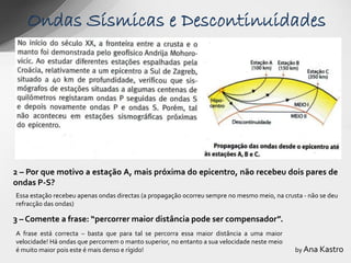 Ondas Sísmicas e Descontinuidades




2 – Por que motivo a estação A, mais próxima do epicentro, não recebeu dois pares de
ondas P-S?
Essa estação recebeu apenas ondas directas (a propagação ocorreu sempre no mesmo meio, na crusta - não se deu
refracção das ondas)

3 – Comente a frase: “percorrer maior distância pode ser compensador”.
A frase está correcta – basta que para tal se percorra essa maior distância a uma maior
velocidade! Há ondas que percorrem o manto superior, no entanto a sua velocidade neste meio
é muito maior pois este é mais denso e rígido!                                                by Ana Kastro
 