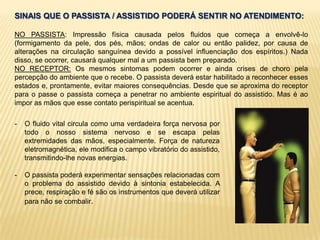 SINAIS QUE O PASSISTA / ASSISTIDO PODERÁ SENTIR NO ATENDIMENTO:
NO PASSISTA: Impressão física causada pelos fluidos que começa a envolvê-lo
(formigamento da pele, dos pés, mãos; ondas de calor ou então palidez, por causa de
alterações na circulação sanguínea devido a possível influenciação dos espíritos.) Nada
disso, se ocorrer, causará qualquer mal a um passista bem preparado.
NO RECEPTOR: Os mesmos sintomas podem ocorrer e ainda crises de choro pela
percepção do ambiente que o recebe. O passista deverá estar habilitado a reconhecer esses
estados e, prontamente, evitar maiores consequências. Desde que se aproxima do receptor
para o passe o passista começa a penetrar no ambiente espiritual do assistido. Mas é ao
impor as mãos que esse contato perispiritual se acentua.
- O fluido vital circula como uma verdadeira força nervosa por
todo o nosso sistema nervoso e se escapa pelas
extremidades das mãos, especialmente. Força de natureza
eletromagnética, ele modifica o campo vibratório do assistido,
transmitindo-lhe novas energias.
- O passista poderá experimentar sensações relacionadas com
o problema do assistido devido à sintonia estabelecida. A
prece, respiração e fé são os instrumentos que deverá utilizar
para não se combalir.
 