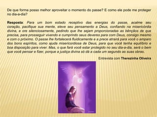 De que forma posso melhor aproveitar o momento do passe? E como ele pode me proteger
no dia-a-dia?
Resposta: Para um bom estado receptivo das energias do passe, acalme seu
coração, pacifique sua mente, eleve seu pensamento a Deus, confiando na misericórdia
divina, e ore silenciosamente, pedindo que lhe sejam proporcionadas as bênçãos de que
precisa, para prosseguir vivendo e cumprindo seus deveres para com Deus, consigo mesmo
e com o próximo. O passe lhe fortalecerá fluidicamente e a prece atrairá para você o amparo
dos bons espíritos, como ajuda misericordiosa de Deus, para que você tenha equilíbrio e
boa disposição para viver. Mas, o que fará você estar protegido no seu dia-a-dia, será o bem
que você pensar e fizer, porque a justiça divina só dá a cada um segundo as suas obras.
Entrevista com Therezinha Oliveira
 