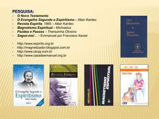 PESQUISA:
- O Novo Testamento
- O Evangelho Segundo o Espiritismo – Allan Kardec
- Revista Espírita, 1865 – Allan Kardec
- Magnetismo Espiritual – Michaelus
- Fluidos e Passes – Therezinha Oliveira
- Segue-me!... – Emmanuel por Francisco Xavier
- http://www.espirito.org.br
- http://magnetizador.blogspot.com.br
- http://www.cecpj.com.br
- http://www.casadeemanuel.org.br
 