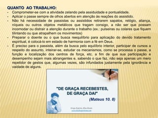 QUANTO AO TRABALHO:
- Comprometer-se com a atividade zelando pela assiduidade e pontualidade.
- Aplicar o passe sempre de olhos abertos em atenção às reações do assistido.
- Não há necessidade de passistas ou assistidos retirarem sapatos, relógio, aliança,
níqueis ou outros objetos metálicos que tragam consigo, a não ser que possam
incomodar ou distrair a atenção durante o trabalho (ex.: pulseiras ou colares que fiquem
tilintando ou que atrapalhem os movimentos)
- Preparar o doente ou o que busca reequilíbrio para aplicação do devido tratamento
espiritual, é colocá-lo em estado de harmonia com a fé em Deus.
- É preciso para o passista, além da busca pelo equilíbrio interior, participar de cursos a
respeito do assunto, inteirar-se, estudar os mecanismos, como se processa o passe, a
função e localização dos centros de força, etc. a fim de que sua participação e
desempenho sejam mais abrangentes e, sabendo o que faz, não seja apenas um mero
repetidor de gestos que, algumas vezes, são infundados justamente pela ignorância e
vaidade de alguns.
(Mateus 10. 8)
 
