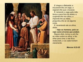 E chegou a Betsaida; e
trouxeram-lhe um cego, e
rogaram-lhe que o tocasse.
E, tomando o cego pela mão,
levou-o para fora da aldeia; e,
cuspindo-lhe nos olhos, e
impondo-lhe as mãos,
perguntou-lhe se via alguma
coisa.
E, levantando ele os olhos,
disse:
- Vejo os homens; pois os
vejo como árvores que andam.
Depois disto, tornou a pôr-lhe
as mãos sobre os olhos, e fez
olhar para cima: e ele ficou
restaurado, e viu cada homem
claramente.
Marcos 8.22-25
 