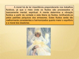A moral há de ter importância preponderante nos trabalhos
fluídicos, já que o meio onde os fluidos são processados é
basicamente mental, espiritual. A mente determina a vibração
fluídica a partir da vontade e esta libera os fluidos, tonificando-os
pelos padrões psíquicos dos emissores. Estes fluidos serão tão
melhormente consistentes e harmonizados quanto maior o equilíbrio
e a moral dos doadores.
 