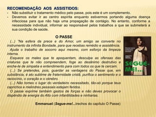 RECOMENDAÇÃO AOS ASSISTIDOS:
- Não substituir o tratamento médico pelo passe, pois este é um complemento.
- Devemos evitar ir ao centro espírita enquanto estivermos portando alguma doença
infecciosa para que não haja uma propagação de contágio. No entanto, conforme a
necessidade individual, informar ao responsável pelos trabalhos a que se submeterá a
sua condição de saúde.
O PASSE
(...) ”Na esfera da prece e do Amor, um amigo se converte no
instrumento da infinita Bondade, para que recebas remédio e assistência.
Ajuda o trabalho de socorro aqui mesmo, com esforço da limpeza
interna.
Esquece os males que te apoquentam, desculpa as ofensas das
criaturas que te não compreendem, foge ao desânimo destrutivo e
enche-te de simpatia e entendimento para com todos os que te cercam.
(...) Se pretendes, pois, guardar as vantagens do Passe que, em
substância, é ato sublime de fraternidade cristã, purifica o sentimento e o
raciocínio, o coração e o cérebro.
(...) Não tomes o lugar do verdadeiro necessitado, tão-só porque teus
caprichos e melindres pessoais estejam feridos.
O passe exprime também gastos de forças e não deves provocar o
dispêndio de energia do Alto com infantilidades e ninharias.
Emmanuel (Segue-me!...trechos do capítulo O Passe)
 