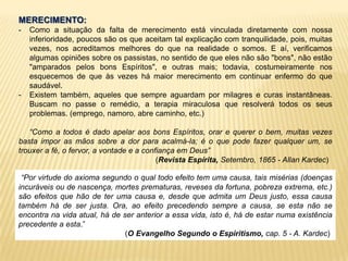 MERECIMENTO:
- Como a situação da falta de merecimento está vinculada diretamente com nossa
inferioridade, poucos são os que aceitam tal explicação com tranquilidade, pois, muitas
vezes, nos acreditamos melhores do que na realidade o somos. E aí, verificamos
algumas opiniões sobre os passistas, no sentido de que eles não são "bons", não estão
"amparados pelos bons Espíritos", e outras mais; todavia, costumeiramente nos
esquecemos de que às vezes há maior merecimento em continuar enfermo do que
saudável.
- Existem também, aqueles que sempre aguardam por milagres e curas instantâneas.
Buscam no passe o remédio, a terapia miraculosa que resolverá todos os seus
problemas. (emprego, namoro, abre caminho, etc.)
“Como a todos é dado apelar aos bons Espíritos, orar e querer o bem, muitas vezes
basta impor as mãos sobre a dor para acalmá-la; é o que pode fazer qualquer um, se
trouxer a fé, o fervor, a vontade e a confiança em Deus”
(Revista Espírita, Setembro, 1865 - Allan Kardec)
“Por virtude do axioma segundo o qual todo efeito tem uma causa, tais misérias (doenças
incuráveis ou de nascença, mortes prematuras, reveses da fortuna, pobreza extrema, etc.)
são efeitos que hão de ter uma causa e, desde que admita um Deus justo, essa causa
também há de ser justa. Ora, ao efeito precedendo sempre a causa, se esta não se
encontra na vida atual, há de ser anterior a essa vida, isto é, há de estar numa existência
precedente a esta.”
(O Evangelho Segundo o Espiritismo, cap. 5 - A. Kardec)
 