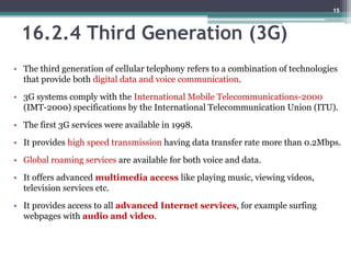 16.2.4 Third Generation (3G)
• The third generation of cellular telephony refers to a combination of technologies
that provide both digital data and voice communication.
• 3G systems comply with the International Mobile Telecommunications-2000
(IMT-2000) specifications by the International Telecommunication Union (ITU).
• The first 3G services were available in 1998.
• It provides high speed transmission having data transfer rate more than 0.2Mbps.
• Global roaming services are available for both voice and data.
• It offers advanced multimedia access like playing music, viewing videos,
television services etc.
• It provides access to all advanced Internet services, for example surfing
webpages with audio and video.
15
 
