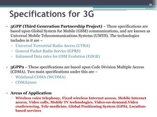 Specifications for 3G
• 3GPP (Third Generation Partnership Project) − These specifications are
based upon Global System for Mobile (GSM) communications, and are known as
Universal Mobile Telecommunications Systems (UMTS). The technologies
includes in it are −
▫ Universal Terrestrial Radio Access (UTRA)
▫ General Packet Radio Service (GPRS)
▫ Enhanced Data rates for GSM Evolution (EDGE)
• 3GPP2 − These specifications are based upon Code Division Multiple Access
(CDMA). Two main specifications under this are −
▫ Wideband CDMA (WCDMA)
▫ CDMA2000
• Areas of Application
▫ Wireless voice telephony, Fixed wireless Internet access, Mobile Internet
access, Video calls, Mobile TV technologies, Video-on-demand,Video
conferencing, Tele-medicine, Global Positioning System (GPS), Location-
based services
16
 