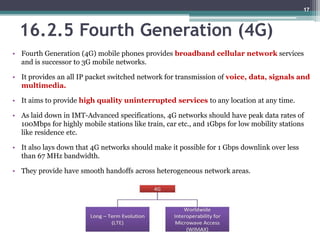 16.2.5 Fourth Generation (4G)
• Fourth Generation (4G) mobile phones provides broadband cellular network services
and is successor to 3G mobile networks.
• It provides an all IP packet switched network for transmission of voice, data, signals and
multimedia.
• It aims to provide high quality uninterrupted services to any location at any time.
• As laid down in IMT-Advanced specifications, 4G networks should have peak data rates of
100Mbps for highly mobile stations like train, car etc., and 1Gbps for low mobility stations
like residence etc.
• It also lays down that 4G networks should make it possible for 1 Gbps downlink over less
than 67 MHz bandwidth.
• They provide have smooth handoffs across heterogeneous network areas.
17
 