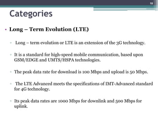 Categories
• Long – Term Evolution (LTE)
▫ Long – term evolution or LTE is an extension of the 3G technology.
▫ It is a standard for high-speed mobile communication, based upon
GSM/EDGE and UMTS/HSPA technologies.
▫ The peak data rate for download is 100 Mbps and upload is 50 Mbps.
▫ The LTE Advanced meets the specifications of IMT-Advanced standard
for 4G technology.
▫ Its peak data rates are 1000 Mbps for downlink and 500 Mbps for
uplink.
18
 