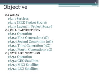 Objective
16.1 WiMAX
16.1.1 Services
16.1.2 IEEE Project 802.16
16.1.3 Layers in Project 802.16
16.2 CELLULAR TELEPHONY
16.2.1 Operation
16.2.2 First Generation (1G)
16.2.3 Second Generation (2G)
16.2.4 Third Generation (3G)
16.2.5 Fourth Generation (4G)
16.3 SATELLITE NETWORKS
16.3.1 Operation
16.3.2 GEO Satellites
16.3.3 MEO Satellites
16.3.4 LEO Satellites
2
 