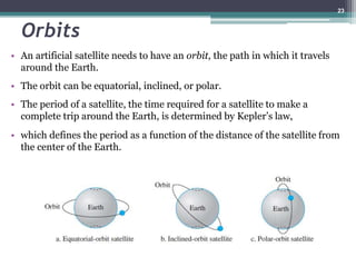 Orbits
• An artificial satellite needs to have an orbit, the path in which it travels
around the Earth.
• The orbit can be equatorial, inclined, or polar.
• The period of a satellite, the time required for a satellite to make a
complete trip around the Earth, is determined by Kepler’s law,
• which defines the period as a function of the distance of the satellite from
the center of the Earth.
23
 