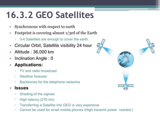• Synchronous with respect to earth
• Footprint is covering almost 1/3rd of the Earth
▫ 3-4 Satellites are enough to cover the earth
• Circular Orbit, Satellite visibility 24 hour
• Altitude : 36,000 km
• Inclination Angle : 0
• Applications:
▫ TV and radio broadcast
▫ Weather forecast
▫ Backbones for the telephone networks
• Issues
▫ Shading of the signals
▫ High latency (270 ms)
▫ Transferring a Satellite into GEO is very expensive
▫ Cannot be used for small mobile phones (High transmit power needed )
16.3.2 GEO Satellites
 