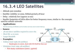 16.3.4 LEO Satellites
• Altitude 500-2000km
• Satellite visibility 10-20m, Orbital period 5-8 hour
• Delay : relatively low (approx 10 ms)
• Smaller footprints of LEOs allow for better frequency reuse, similar to the concepts
used for cellular networks
• Applications:
◦ Remote sensing and Mobile communication services (due to lower latency).
• Issues:
◦ 48 and above satellites required to cover whole earth
◦ Short life: 4-10 years
◦ Larger Handoffs
• Examples:
◦ Iridium (start 1998, 66 satellites)
 Bankruptcy in 2000, deal with US DoD for free use
◦ Globalstar (start 1999, 48 satellites)
 Not many customers (2001: 44000)
29
 