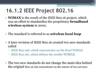 16.1.2 IEEE Project 802.16
• WiMAX is the result of the IEEE 802.16 project, which
was an effort to standardize the proprietary broadband
wireless system in 2002.
• The standard is referred to as wireless local loop
• A later revision of IEEE 802.16 created two new standards
called
▫ IEEE 802.16d, which concentrates on the fixed WiMAX
▫ IEEE 802.16e, which defines the mobile WiMAX.
• The two new standards do not change the main idea behind
the original 802.16, but concentrate on the nature of two services
6
 