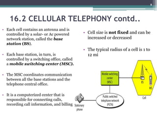 16.2 CELLULAR TELEPHONY contd..
• Each cell contains an antenna and is
controlled by a solar- or Ac powered
network station, called the base
station (BS).
• Each base station, in turn, is
controlled by a switching office, called
a mobile switching center (MSC).
• The MSC coordinates communication
between all the base stations and the
telephone central office.
• It is a computerized center that is
responsible for connecting calls,
recording call information, and billing
• Cell size is not fixed and can be
increased or decreased
• The typical radius of a cell is 1 to
12 mi
9
 