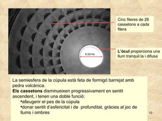 La semiesfera de la cúpula està feta de formigó barrejat amb pedra volcànica. Els cassetons  disminueixen progressivament en sentit ascendent, i tenen una doble funció:  alleugerir el pes de la cúpula donar sentit d’esfericitat i de  profunditat, gràcies al joc de llums i ombres 8,92mts L’òcul  proporciona una llum tranquil.la i difusa Cinc fileres de 28 cassetons a cada filera 