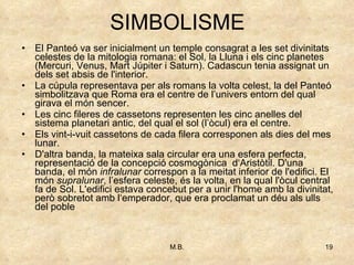 SIMBOLISME El Panteó va ser inicialment un temple consagrat a les set divinitats celestes de la mitologia romana: el Sol, la Lluna i els cinc planetes (Mercuri, Venus, Mart Júpiter i Saturn). Cadascun tenia assignat un dels set absis de l'interior.  La cúpula representava per als romans la volta celest, la del Panteó simbolitzava que Roma era el centre de l’univers entorn del qual girava el món sencer. Les cinc fileres de cassetons representen les cinc anelles del sistema planetari antic, del qual el sol (l’òcul) era el centre. Els vint-i-vuit cassetons de cada filera corresponen als dies del mes lunar. D'altra banda, la mateixa sala circular era una esfera perfecta, representació de la concepció cosmogònica  d‘Aristòtil. D'una banda, el món  infralunar  correspon a la meitat inferior de l'edifici. El món  supralunar , l’esfera celeste, és la volta, en la qual l'òcul central fa de Sol. L'edifici estava concebut per a unir l'home amb la divinitat, però sobretot amb l‘emperador, que era proclamat un déu als ulls del poble  